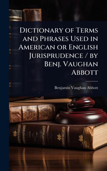 Dictionary of Terms and Phrases Used in American or English Jurisprudence / by Benj. Vaughan Abbott