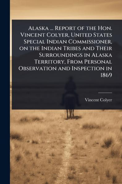 Alaska ... Report of the Hon. Vincent Colyer United States Special Indian Commissioner on the Indian Tribes and Their Surroundings in Alaska Territory From Personal Observation and Inspection in 1869