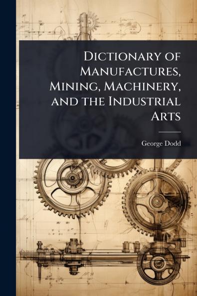 Dictionary of Manufactures Mining Machinery and the Industrial Arts
