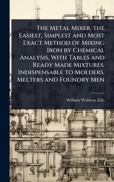 Metal Mixer the Easiest Simplest and Most Exact Method of Mixing Iron by Chemical Analysis With Tables and Ready Made Mixtures. Indispensable to Molders Melters and Foundry Men