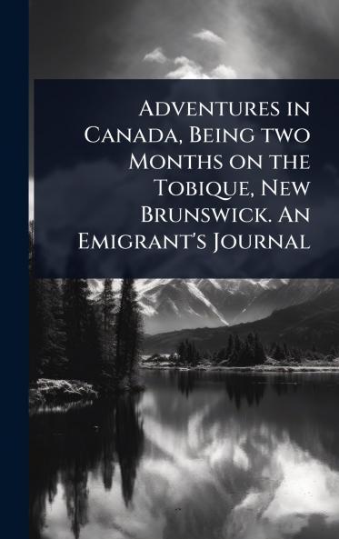 Adventures in Canada Being two Months on the Tobique New Brunswick. An Emigrant's Journal