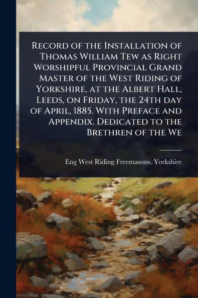 Record of the Installation of Thomas William Tew as Right Worshipful Provincial Grand Master of the West Riding of Yorkshire at the Albert Hall Leeds on Friday the 24th day of April 1885. With Preface and Appendix. Dedicated to the Brethren of the We