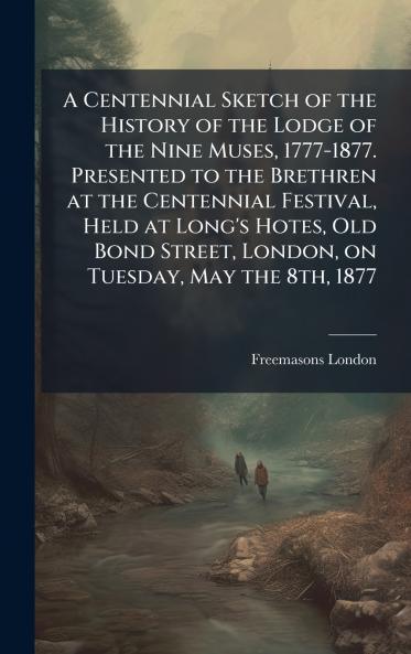 Centennial Sketch of the History of the Lodge of the Nine Muses 1777-1877. Presented to the Brethren at the Centennial Festival Held at Long's Hotes Old Bond Street London on Tuesday May the 8th 1877