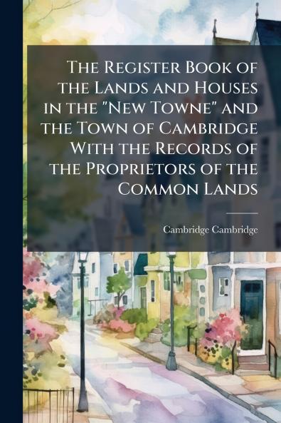 Register Book of the Lands and Houses in the New Towne and the Town of Cambridge With the Records of the Proprietors of the Common Lands