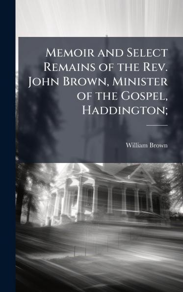 Memoir and Select Remains of the Rev. John Brown Minister of the Gospel Haddington;