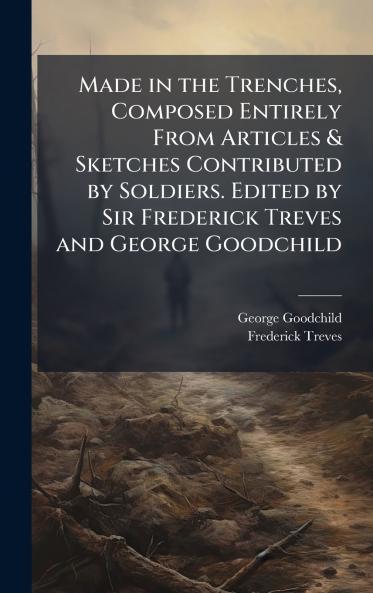 Made in the Trenches Composed Entirely From Articles & Sketches Contributed by Soldiers. Edited by Sir Frederick Treves and George Goodchild