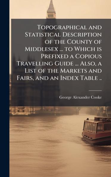 Topographical and Statistical Description of the County of Middlesex ... to Which is Prefixed a Copious Travelling Guide ... Also a List of the Markets and Fairs and an Index Table ..