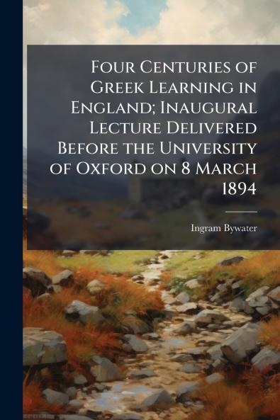 Four Centuries of Greek Learning in England; Inaugural Lecture Delivered Before the University of Oxford on 8 March 1894