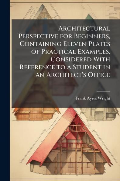 Architectural Perspective for Beginners Containing Eleven Plates of Practical Examples Considered With Reference to a Student in an Architect's Office