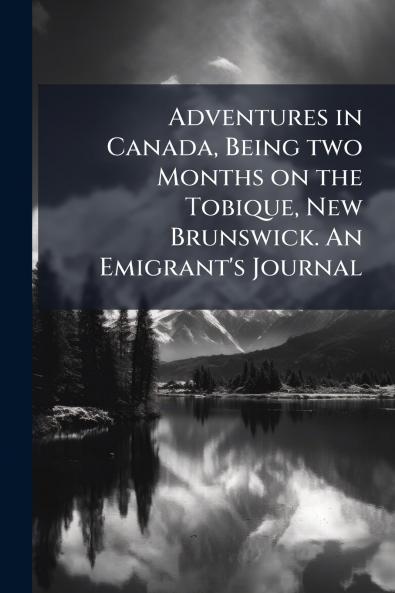 Adventures in Canada Being two Months on the Tobique New Brunswick. An Emigrant's Journal