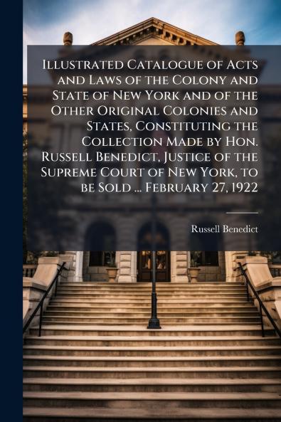 Illustrated Catalogue of Acts and Laws of the Colony and State of New York and of the Other Original Colonies and States Constituting the Collection Made by Hon. Russell Benedict Justice of the Supreme Court of New York to be Sold ... February 27 1922