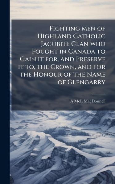 Fighting men of Highland Catholic Jacobite Clan who Fought in Canada to Gain it for and Preserve it to the Crown and for the Honour of the Name of Glengarry