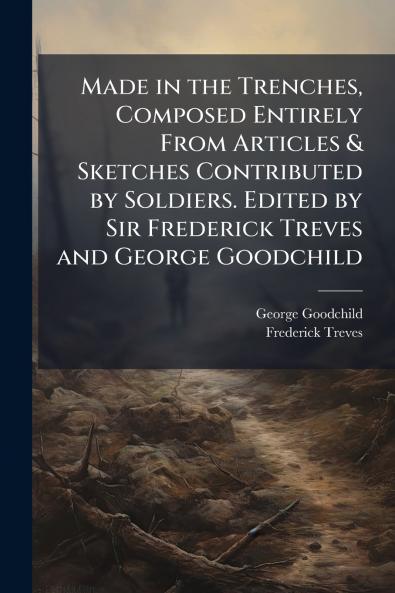 Made in the Trenches Composed Entirely From Articles & Sketches Contributed by Soldiers. Edited by Sir Frederick Treves and George Goodchild