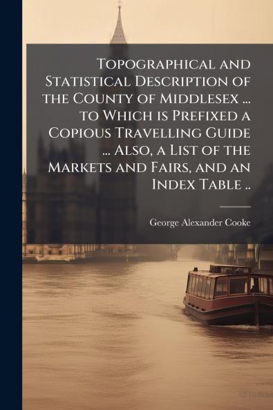 Topographical and Statistical Description of the County of Middlesex ... to Which is Prefixed a Copious Travelling Guide ... Also a List of the Markets and Fairs and an Index Table ..