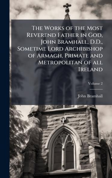 Works of the Most Reverend Father in God John Bramhall D.D. Sometime Lord Archibishop of Armagh Primate and Metropolitan of all Ireland