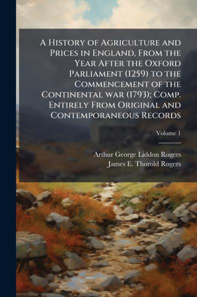 History of Agriculture and Prices in England From the Year After the Oxford Parliament (1259) to the Commencement of the Continental war (1793); Comp. Entirely From Original and Contemporaneous Records