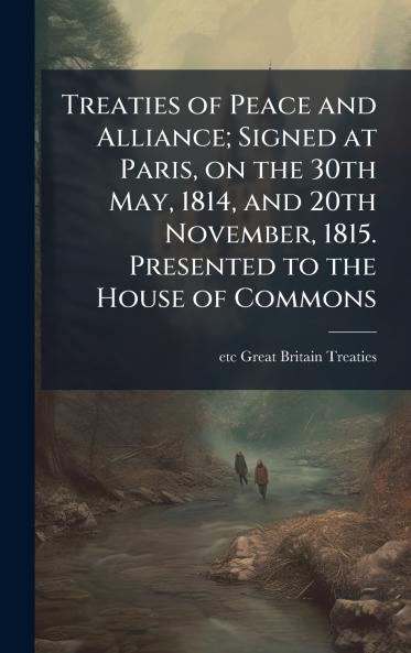 Treaties of Peace and Alliance; Signed at Paris on the 30th May 1814 and 20th November 1815. Presented to the House of Commons