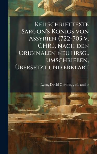 Keilschrifttexte Sargon's Königs von Assyrien (722-705 v. CHR.) nach den Originalen neu hrsg. umschrieben Ã&#156;bersetzt und erklärt