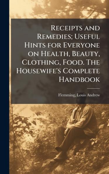 Receipts and Remedies; Useful Hints for Everyone on Health Beauty Clothing Food. The Housewife's Complete Handbook