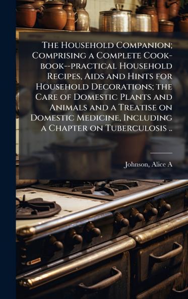 Household Companion; Comprising a Complete Cook-book--practical Household Recipes Aids and Hints for Household Decorations; the Care of Domestic Plants and Animals and a Treatise on Domestic Medicine Including a Chapter on Tuberculosis ..