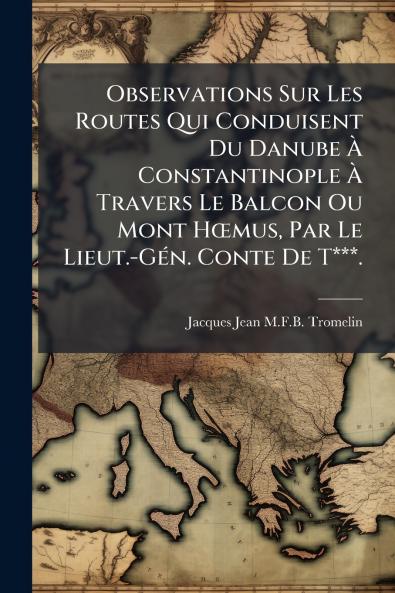 Observations Sur Les Routes Qui Conduisent Du Danube Ã&#128; Constantinople Ã&#128; Travers Le Balcon Ou Mont HÅmus Par Le Lieut.-GÃ(c)n. Conte De T***.