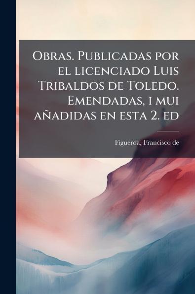 Obras. Publicadas por el licenciado Luis Tribaldos de Toledo. Emendadas i mui añadidas en esta 2. ed