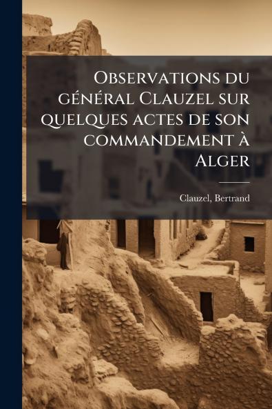 Observations du gÃ(c)nÃ(c)ral Clauzel sur quelques actes de son commandement Ã Alger