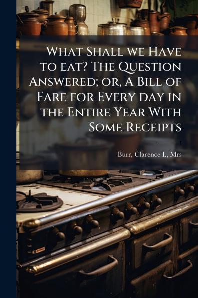 What Shall we Have to eat? The Question Answered; or A Bill of Fare for Every day in the Entire Year With Some Receipts