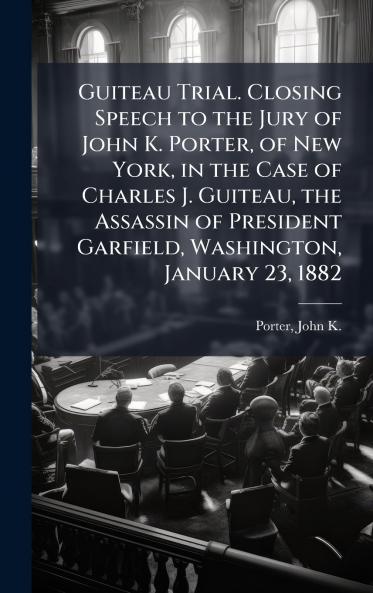 Guiteau Trial. Closing Speech to the Jury of John K. Porter of New York in the Case of Charles J. Guiteau the Assassin of President Garfield Washington January 23 1882