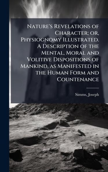 Nature's Revelations of Character; or Physiognomy Illustrated. A Description of the Mental Moral and Volitive Dispositions of Mankind as Manifested in the Human Form and Countenance