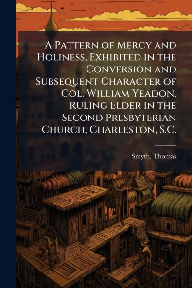 Pattern of Mercy and Holiness Exhibited in the Conversion and Subsequent Character of Col. William Yeadon Ruling Elder in the Second Presbyterian Church Charleston S.C.