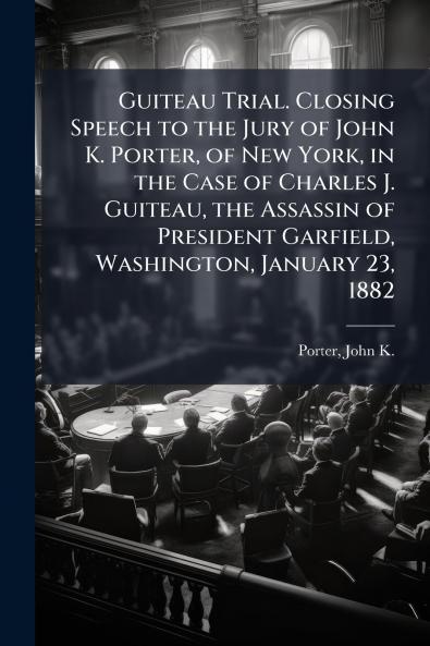 Guiteau Trial. Closing Speech to the Jury of John K. Porter of New York in the Case of Charles J. Guiteau the Assassin of President Garfield Washington January 23 1882