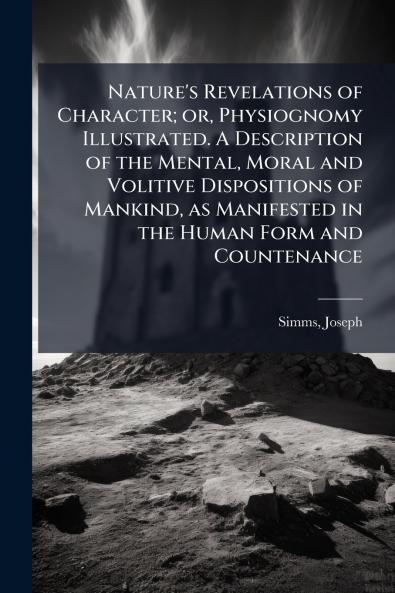 Nature's Revelations of Character; or Physiognomy Illustrated. A Description of the Mental Moral and Volitive Dispositions of Mankind as Manifested in the Human Form and Countenance