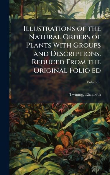Illustrations of the Natural Orders of Plants With Groups and Descriptions. Reduced From the Original Folio ed