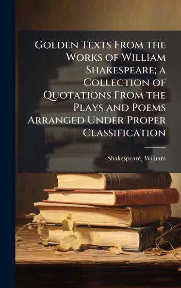 Golden Texts From the Works of William Shakespeare; a Collection of Quotations From the Plays and Poems Arranged Under Proper Classification