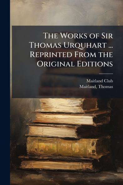 Works of Sir Thomas Urquhart ... Reprinted From the Original Editions