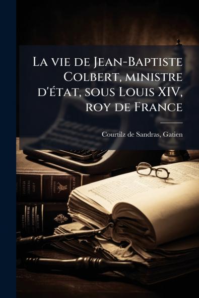 La vie de Jean-Baptiste Colbert ministre d'Ã©tat sous Louis XIV roy de France
