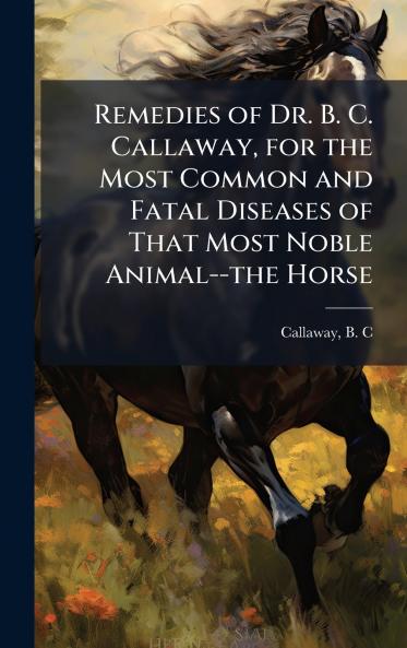 Remedies of Dr. B. C. Callaway for the Most Common and Fatal Diseases of That Most Noble Animal--the Horse