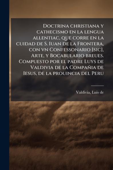Doctrina christiana y cathecismo en la lengua allentiac que corre en la cuidad de S. Iuan de la Frontera con vn Confessonario [sic] Arte y Bocabulario breues. Compuesto por el padre Luys de Valdivia de la Compañia de Iesus de la prouincia del Peru