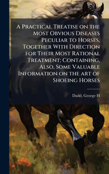 Practical Treatise on the Most Obvious Diseases Peculiar to Horses Together With Direction for Their Most Rational Treatment; Containing Also Some Valuable Information on the art of Shoeing Horses
