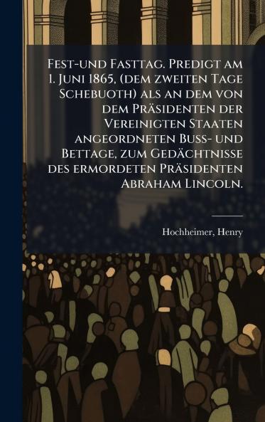 Fest-und Fasttag. Predigt am 1. Juni 1865 (dem zweiten Tage Schebuoth) als an dem von dem Präsidenten der Vereinigten Staaten angeordneten Buss- und Bettage zum Gedächtnisse des ermordeten Präsidenten Abraham Lincoln.