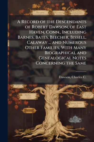 Record of the Descendants of Robert Dawson of East Haven Conn. Including Barnes Bates Beecher Bissell Calaway ... and Numerous Other Families With Many Biographical and Genealogical Notes Concerning the Same