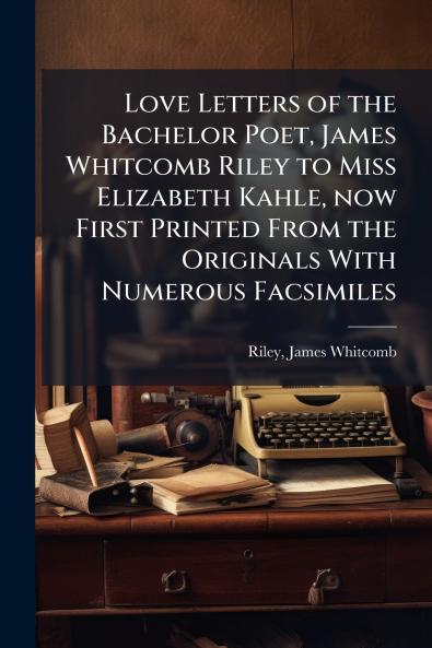 Love Letters of the Bachelor Poet James Whitcomb Riley to Miss Elizabeth Kahle now First Printed From the Originals With Numerous Facsimiles
