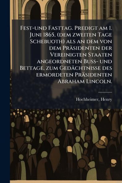 Fest-und Fasttag. Predigt am 1. Juni 1865 (dem zweiten Tage Schebuoth) als an dem von dem Präsidenten der Vereinigten Staaten angeordneten Buss- und Bettage zum Gedächtnisse des ermordeten Präsidenten Abraham Lincoln.