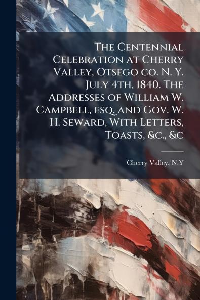 Centennial Celebration at Cherry Valley Otsego co. N. Y. July 4th 1840. The Addresses of William W. Campbell esq. and Gov. W. H. Seward With Letters Toasts &c. &c
