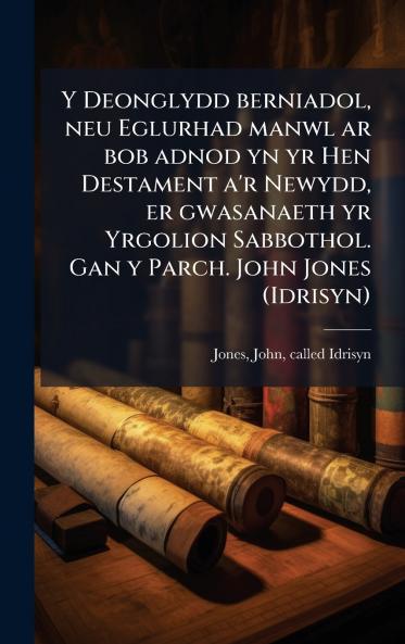 Deonglydd berniadol neu Eglurhad manwl ar bob adnod yn yr Hen Destament a'r Newydd er gwasanaeth yr Yrgolion Sabbothol. Gan y Parch. John Jones (Idrisyn)