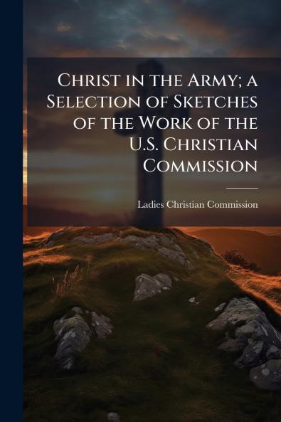 Christ in the Army; a Selection of Sketches of the Work of the U.S. Christian Commission