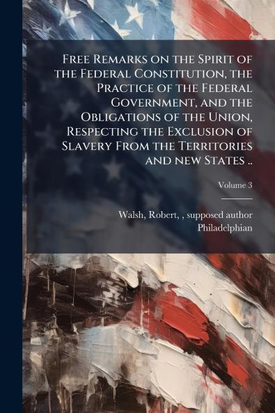 Free Remarks on the Spirit of the Federal Constitution the Practice of the Federal Government and the Obligations of the Union Respecting the Exclusion of Slavery From the Territories and new States ..