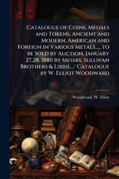 Catalogue of Coins Medals and Tokens Ancient and Modern American and Foreign in Various Metals.... to be Sold by Auction January 2728 1880 by Messrs. Sullivan Brothers & Libbie.../ Catalogue by W. Elliot Woodward