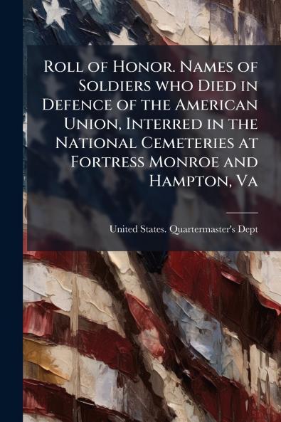 Roll of Honor. Names of Soldiers who Died in Defence of the American Union Interred in the National Cemeteries at Fortress Monroe and Hampton Va
